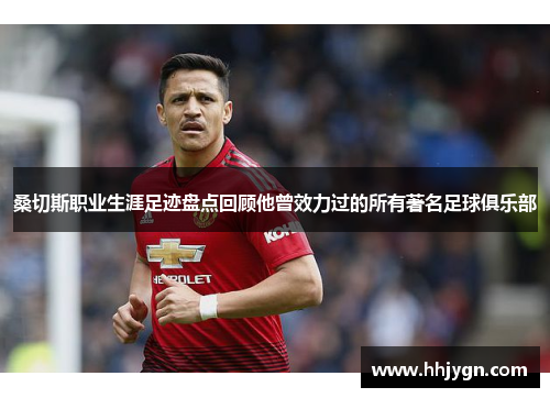 桑切斯职业生涯足迹盘点回顾他曾效力过的所有著名足球俱乐部